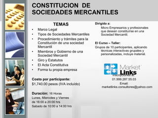 CONSTITUCION  DE SOCIEDADES MERCANTILES TEMAS Marco Legal  Tipos de Sociedades Mercantiles  Procedimiento y trámites para la Constitución de una sociedad Mercantil  Miembros y Gobierno de una Sociedad Mercantil Giro y Estatutos  El Acta Constitutiva  Forma tu propia empresa   Costo por participante:  $1,740.00 pesos (IVA incluído) Duración:  16 Horas Lunes, Miercoles y Viernes  de 16:00 a 20:00 hrs Sabado de 10:00 a 14:00 hrs Dirigido a:  Micro Empresarios y profesionales que desean constituírse en una Sociedad Mercantil.  El Curso – Taller: Grupos de 10 participantes, aplicando técnicas interactivas grupales y personalizadas, incluye material. Inscripciones al:  01.999.287.55.03 Email: marketlinks.consultores@yahoo.com   
