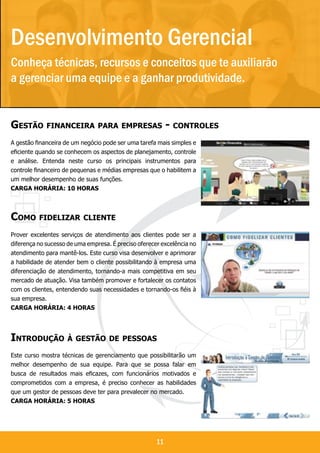 Desenvolvimento Gerencial
Conheça técnicas, recursos e conceitos que te auxiliarão
a gerenciar uma equipe e a ganhar produtividade.
                                                                        Gerencial
Gestão financeira para empresas - controles
A gestão financeira de um negócio pode ser uma tarefa mais simples e
eficiente quando se conhecem os aspectos de planejamento, controle
e análise. Entenda neste curso os principais instrumentos para
controle financeiro de pequenas e médias empresas que o habilitem a
um melhor desempenho de suas funções.
Carga horária: 10 horas



Como fidelizar cliente
Prover excelentes serviços de atendimento aos clientes pode ser a
diferença no sucesso de uma empresa. É preciso oferecer excelência no
atendimento para mantê-los. Este curso visa desenvolver e aprimorar
a habilidade de atender bem o cliente possibilitando à empresa uma
diferenciação de atendimento, tornando-a mais competitiva em seu
mercado de atuação. Visa também promover e fortalecer os contatos
com os clientes, entendendo suas necessidades e tornando-os fiéis à
sua empresa.
Carga horária: 4 horas




Introdução à gestão de pessoas
Este curso mostra técnicas de gerenciamento que possibilitarão um
melhor desempenho de sua equipe. Para que se possa falar em
busca de resultados mais eficazes, com funcionários motivados e
comprometidos com a empresa, é preciso conhecer as habilidades
que um gestor de pessoas deve ter para prevalecer no mercado.
Carga horária: 5 horas




                                                      11
 