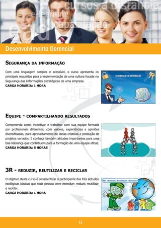 `




Desenvolvimento Gerencial
Segurança da informação
Com uma linguagem simples e acessível, o curso apresenta os
principais requisitos para a implementação de uma cultura focada na
Segurança das Informações estratégicas de uma empresa.
Carga horária: 1 hora




Equipe - compartilhando resultados
Compreenda como incentivar e trabalhar com sua equipe formada
por profissionais diferentes, com valores, experiências e opiniões
diversificadas, para aproveitamento de ideias criativas e produção de
projetos variados. E conheça também atitudes importantes para uma
boa liderança que contribuem para a formação de uma equipe eficaz.
Carga horária: 5 horaS




3R - reduzir, reutilizar e reciclar
O objetivo deste curso é conscientizar o participante das três atitudes
ecológicas básicas que toda pessoa deve exercitar: reduzir, reutilizar
e reciclar.
Carga horária: 1 hora




                                                       12
 