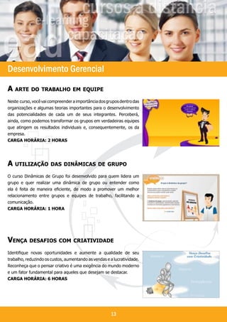 `




Desenvolvimento Gerencial
A arte do trabalho em equipe
Neste curso, você vai compreender a importância dos grupos dentro das
organizações e algumas teorias importantes para o desenvolvimento
das potencialidades de cada um de seus integrantes. Perceberá,
ainda, como podemos transformar os grupos em verdadeiras equipes
que atingem os resultados individuais e, consequentemente, os da
empresa.
Carga horária: 2 horaS




A utilização das dinâmicas de grupo
O curso Dinâmicas de Grupo foi desenvolvido para quem lidera um
grupo e quer realizar uma dinâmica de grupo ou entender como
ela é feita de maneira eficiente, de modo a promover um melhor
relacionamento entre grupos e equipes de trabalho, facilitando a
comunicação.
Carga horária: 1 hora




Vença desafios com criatividade
Identifique novas oportunidades e aumente a qualidade de seu
trabalho, reduzindo os custos, aumentando as vendas e a lucratividade.
Reconheça que o pensar criativo é uma exigência do mundo moderno
e um fator fundamental para aqueles que desejam se destacar.
Carga horária: 6 horaS




                                                      13
 