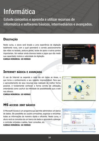 Informática
Estude conceitos e aprenda a utilizar recursos de
informática e softwares básicos, intermediários e avançados.
Informática

Digitação
Neste curso, o aluno será levado a uma experiência de digitação
totalmente nova, com a qual aprenderá o correto posicionamento
das mãos no teclado, postura global, teclas de apoio e outros pontos
importantes. Vai realizar ainda diversos testes e jogos que vão medir
sua capacidade motora e velocidade de digitação.
Carga horária: 10 horas




Internet básica e avançada
O uso da Internet se expande a cada dia em todas as áreas, o
que torna o conhecimento a seu respeito imprescindível. Para que
o aproveitamento de seus recursos seja realizado da melhor forma
possível, é fundamental conhecer a forma correta de utilização,
entendendo como usufruir da infinidade de possibilidades que a web
nos oferece.
Carga horária: 10 horas




MS access 2007 básico
O Microsoft Access é um programa que permite administrar um banco
de dados. Ele possibilita ao usuário armazenar, organizar e encontrar
todas as informações de maneira rápida e eficiente. Neste curso, o
aluno verá os conceitos de um banco de dados e aprenderá a planejar
e controlar entradas e saídas, fazer consultas, etc.
Carga horária: 16 horas




                                                      14
 