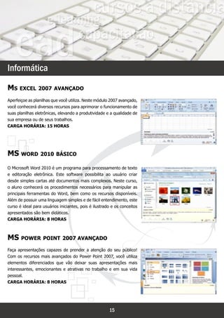`



Informática

Ms excel 2007 avançado
Aperfeiçoe as planilhas que você utiliza. Neste módulo 2007 avançado,
você conhecerá diversos recursos para aprimorar o funcionamento de
suas planilhas eletrônicas, elevando a produtividade e a qualidade de
sua empresa ou de seus trabalhos.
Carga horária: 15 horas




MS word 2010 básico
O Microsoft Word 2010 é um programa para processamento de texto
e editoração eletrônica. Este software possibilita ao usuário criar
desde simples cartas até documentos mais complexos. Neste curso,
o aluno conhecerá os procedimentos necessários para manipular as
principais ferramentas do Word, bem como os recursos disponíveis.
Além de possuir uma linguagem simples e de fácil entendimento, este
curso é ideal para usuários iniciantes, pois é ilustrado e os conceitos
apresentados são bem didáticos.
Carga horária: 8 horas



MS power point 2007 avançado
Faça apresentações capazes de prender a atenção do seu público!
Com os recursos mais avançados do Power Point 2007, você utiliza
elementos diferenciados que vão deixar suas apresentações mais
interessantes, emocionantes e atrativas no trabalho e em sua vida
pessoal.
Carga horária: 8 horas




                                                       15
 