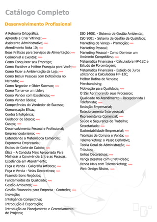 Catálogo Completo
Desenvolvimento Profissional
A Reforma Ortográfica;                             ISO 14001 - Sistema de Gestão Ambiental;
Aprenda a Criar Vitrines; novo                     ISO 9001 - Sistema de Gestão da Qualidade;
Assistente Administrativo; novo                    Marketing de Varejo - Promoção; novo
Atendimento Nota 10; novo                          Marketing Pessoal;
Boas Práticas para Serviços de Alimentação; novo   Marketing Pessoal - Como Dominar um
Cerimonial e Eventos; novo                         Ambiente Competitivo; novo
Como Conquistar seu Emprego;                       Matemática Financeira - Calculadora HP-12C e
Como Escolher a Melhor Franquia para Você; novo    Estudo de Porcentagem;
Como Fazer a Ambientação da Loja; novo             Matemática Financeira - Estudo de Juros
                                                   utilizando a Calculadora HP-12C;
Como Incluir Pessoas com Deficiência no
                                                   Melhor Rotina de Vendas;
Mercado; novo
                                                   Merchandising;
Como Negociar e Obter Sucesso; novo
                                                   Motivação para Qualidade; novo
Como Tornar-se um Líder;
                                                   O 5Ss Aprimorando seus Processos;
Como Vender com Excelência; novo
                                                   Qualidade no Atendimento - Recepcionista /
Como Vender Ideias;
                                                   Telefonista; novo
Competências do Vendedor de Sucesso;
                                                   Redação Empresarial;
Comunicação Eficaz;
                                                   Relacionamento Interpessoal;
Contra Inteligência;
                                                   Representante Comercial; novo
Cuidador de Idosos; novo
                                                   Saúde e Segurança do Trabalho;
Custos; novo
                                                   Secretariado; novo
Desenvolvimento Pessoal e Profissional;
                                                   Sustentabilidade Empresarial; novo
Empreendedorismo; novo
                                                   Técnicas de Compra e Venda; novo
Entendendo a Matemática Comercial;
                                                   Telemarketing: o Passo Definitivo;
Ergonomia Empresarial;
                                                   Teoria Geral da Administração; novo
Estilos de Corte de Cabelo; novo
                                                   Tributos;
Ética - A Conduta Mais Apropriada Para
                                                   Unhas Decorativas; novo
Melhorar a Convivência Entre as Pessoas;
                                                   Vença Desafios com Criatividade;
Excelência em Atendimento;
                                                   Venda Mais com Telemarketing; novo
Faça e Venda - Caligrafia Artística; novo
                                                   Web Design Básico. novo
Faça e Venda - Velas Decorativas; novo
Fazendo Bons Negócios;
Fundamentos da Qualidade; novo
Gestão Ambiental; novo
Gestão Financeira para Empresa - Controles; novo
Inovação;
Inteligência Competitiva;
Introdução à Exportação;
Introdução ao Planejamento e Gerenciamento
de Projetos;
 