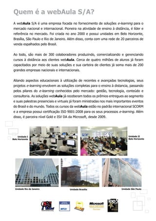 Quem é a webAula S/A?
A webAula S/A é uma empresa focada no fornecimento de soluções e-learning para o
mercado nacional e internacional. Pioneira na atividade de ensino à distância, é líder e
referência no mercado. Foi criada no ano 2000 e possui unidades em Belo Horizonte,
Brasília, São Paulo e Rio de Janeiro. Além disso, conta com uma rede de 20 parceiros de
venda espalhados pelo Brasil.


Ao todo, são mais de 300 colaboradores produzindo, comercializando e gerenciando
cursos à distância aos clientes webAula. Cerca de quatro milhões de alunos já foram
capacitados por meio de suas soluções e sua carteira de clientes já soma mais de 200
grandes empresas nacionais e internacionais.


Aliando aspectos educacionais à utilização de recentes e avançadas tecnologias, seus
projetos e-learning envolvem as soluções completas para o ensino à distancia, passando
pelos pilares do e-learning conhecidos pelo mercado: gestão, tecnologia, conteúdo e
consultoria. As soluções webAula já receberam todos os prêmios entregues ao segmento
e suas palestras presenciais e virtuais já foram ministradas nos mais importantes eventos
do Brasil e do mundo. Todos os cursos da webAula estão no padrão internacional SCORM
e a empresa possui certificação ISO 9001:2008 para os seus processos e-learning. Além
disso, é parceira nível Gold e ISV DA da Microsoft, desde 2009.




     Unidade I                                                                 Unidade II
Belo Horizonte                                                                 Belo Horizonte




  Unidade Rio de Janeiro              Unidade Brasília                    Unidade São Paulo
 