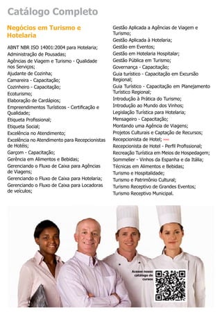 Catálogo Completo
Negócios em Turismo e                           Gestão Aplicada a Agências de Viagem e
                                                Turismo;
Hotelaria
                                                Gestão Aplicada à Hotelaria;
ABNT NBR ISO 14001:2004 para Hotelaria;         Gestão em Eventos;
Administração de Pousadas;                      Gestão em Hotelaria Hospitalar;
Agências de Viagem e Turismo - Qualidade        Gestão Pública em Turismo;
nos Serviços;                                   Governança - Capacitação;
Ajudante de Cozinha;                            Guia turístico - Capacitação em Excursão
Camareira - Capacitação;                        Regional;
Cozinheiro - Capacitação;                       Guia Turístico - Capacitação em Planejamento
Ecoturismo;                                     Turístico Regional;
Elaboração de Cardápios;                        Introdução à Prática do Turismo;
Empreendimentos Turísticos - Certificação e     Introdução ao Mundo dos Vinhos;
Qualidade;                                      Legislação Turística para Hotelaria;
Etiqueta Profissional;                          Mensageiro - Capacitação;
Etiqueta Social;                                Montando uma Agência de Viagens;
Excelência no Atendimento;                      Projetos Culturais e Captação de Recursos;
Excelência no Atendimento para Recepcionistas   Recepcionista de Hotel; novo
de Hotéis;                                      Recepcionista de Hotel - Perfil Profissional;
Garçom - Capacitação;                           Recreação Turística em Meios de Hospedagem;
Gerência em Alimentos e Bebidas;                Sommelier - Vinhos da Espanha e da Itália;
Gerenciando o Fluxo de Caixa para Agências      Técnicas em Alimentos e Bebidas;
de Viagens;                                     Turismo e Hospitalidade;
Gerenciando o Fluxo de Caixa para Hotelaria;    Turismo e Patrimônio Cultural;
Gerenciando o Fluxo de Caixa para Locadoras     Turismo Receptivo de Grandes Eventos;
de veículos;
                                                Turismo Receptivo Municipal.




                                                        Acesse nosso
                                                         catálogo de
                                                              cursos
 