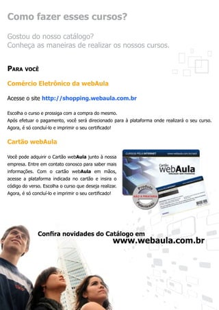 Como fazer esses cursos?

Gostou do nosso catálogo?
Conheça as maneiras de realizar os nossos cursos.


Para você

Comércio Eletrônico da webAula

Acesse o site http://shopping.webaula.com.br

Escolha o curso e prossiga com a compra do mesmo.
Após efetuar o pagamento, você será direcionado para à plataforma onde realizará o seu curso.
Agora, é só concluí-lo e imprimir o seu certificado!


Cartão webAula

Você pode adquirir o Cartão webAula junto à nossa
empresa. Entre em contato conosco para saber mais
informações. Com o cartão webAula em mãos,
acesse a plataforma indicada no cartão e insira o
código do verso. Escolha o curso que deseja realizar.
Agora, é só concluí-lo e imprimir o seu certificado!




               Confira novidades do Catálogo em
               				www.webaula.com.br
 