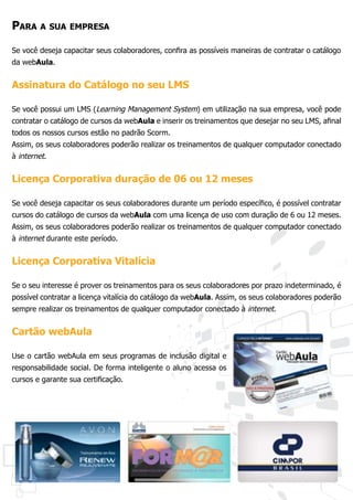 Para a sua empresa
Se você deseja capacitar seus colaboradores, confira as possíveis maneiras de contratar o catálogo
da webAula.


Assinatura do Catálogo no seu LMS

Se você possui um LMS (Learning Management System) em utilização na sua empresa, você pode
contratar o catálogo de cursos da webAula e inserir os treinamentos que desejar no seu LMS, afinal
todos os nossos cursos estão no padrão Scorm.
Assim, os seus colaboradores poderão realizar os treinamentos de qualquer computador conectado
à internet.


Licença Corporativa duração de 06 ou 12 meses

Se você deseja capacitar os seus colaboradores durante um período específico, é possível contratar
cursos do catálogo de cursos da webAula com uma licença de uso com duração de 6 ou 12 meses.
Assim, os seus colaboradores poderão realizar os treinamentos de qualquer computador conectado
à internet durante este período.


Licença Corporativa Vitalícia

Se o seu interesse é prover os treinamentos para os seus colaboradores por prazo indeterminado, é
possível contratar a licença vitalícia do catálogo da webAula. Assim, os seus colaboradores poderão
sempre realizar os treinamentos de qualquer computador conectado à internet.


Cartão webAula

Use o cartão webAula em seus programas de inclusão digital e
responsabilidade social. De forma inteligente o aluno acessa os
cursos e garante sua certificação.
 