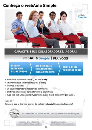 Conheça o webAula Simple




● Montamos o ambiente virtual (LMS webAula);
● Chamamos seus colaboradores para o curso;
● Tiramos as dúvidas;
● Os seus colaboradores recebem os certificados;
● Emitimos relatórios de aproveitamento e estatísticas;
● Tudo isso com um pequeno investimento (valor médio de R$49,90 por aluno).


Fácil, né!?
Comece a usar e-Learning através do método webAula Simple, simples assim!




                                             23
 