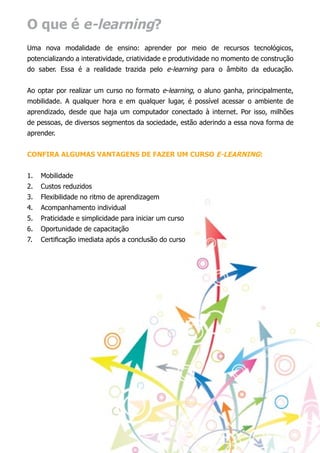 O que é e-learning?
Uma nova modalidade de ensino: aprender por meio de recursos tecnológicos,
potencializando a interatividade, criatividade e produtividade no momento de construção
do saber. Essa é a realidade trazida pelo e-learning para o âmbito da educação.


Ao optar por realizar um curso no formato e-learning, o aluno ganha, principalmente,
mobilidade. A qualquer hora e em qualquer lugar, é possível acessar o ambiente de
aprendizado, desde que haja um computador conectado à internet. Por isso, milhões
de pessoas, de diversos segmentos da sociedade, estão aderindo a essa nova forma de
aprender.


Confira algumas vantagens de fazer um curso e-learning:


1.	 Mobilidade
2.	 Custos reduzidos
3.	 Flexibilidade no ritmo de aprendizagem
4.	 Acompanhamento individual
5.	 Praticidade e simplicidade para iniciar um curso
6.	 Oportunidade de capacitação
7.	 Certificação imediata após a conclusão do curso
 