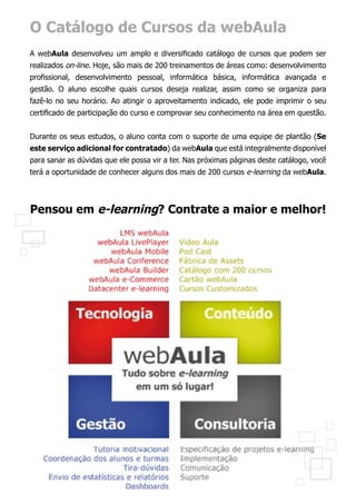 O Catálogo de Cursos da webAula
A webAula desenvolveu um amplo e diversificado catálogo de cursos que podem ser
realizados on-line. Hoje, são mais de 200 treinamentos de áreas como: desenvolvimento
profissional, desenvolvimento pessoal, informática básica, informática avançada e
gestão. O aluno escolhe quais cursos deseja realizar, assim como se organiza para
fazê-lo no seu horário. Ao atingir o aproveitamento indicado, ele pode imprimir o seu
certificado de participação do curso e comprovar seu conhecimento na área em questão.


Durante os seus estudos, o aluno conta com o suporte de uma equipe de plantão (Se
este serviço adicional for contratado) da webAula que está integralmente disponível
para sanar as dúvidas que ele possa vir a ter. Nas próximas páginas deste catálogo, você
terá a oportunidade de conhecer alguns dos mais de 200 cursos e-learning da webAula.




Pensou em e-learning? Contrate a maior e melhor!
 