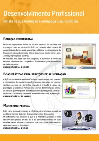 Desenvolvimento Profissional
Invista na sua formação e enriqueça o seu currículo.

Desenvolvimento Profissional
Redação empresarial
Os textos empresariais devem ser escritos seguindo um padrão e sua
mensagem deve ser transmitida de forma coerente, clara e coesa. O
curso Redação Empresarial apresenta a utilidade e a importância da
linguagem adequada em cada tipo de documento escrito como: atas,
e-mails, memorandos e outros.
O mercado está cada vez mais exigente, e aprimorar a forma de
escrever tornou-se uma competência fundamental para profissionais
de todas as áreas.
Carga horária: 4 horas


Boas práticas para serviços de alimentação
A Agência Nacional de Vigilância Sanitária regulamentou e recomenda
a necessidade de constante aperfeiçoamento das ações de controle
sanitário na área de alimentos, visando à proteção à saúde da
população. O curso Boas Práticas para Serviços de Alimentação orienta
as pessoas que manipulam alimentos visando à proteção da saúde e à
qualidade dos serviços de gênero alimentício ofertados à população.
Carga horária: 20 horas




Marketing pessoal
Este curso pretende mostrar a influência do marketing pessoal na
gestão de carreira dos mais diversos segmentos de negócios.
O participante vai entender o que é o marketing pessoal e onde
ele deve ser aplicado em seu dia a dia para obter sucesso em suas
relações sociais a fim de potencializar suas chances de se estabelecer
dentro do mercado de trabalho.
Carga horária: 1 hora



                                                       5
 