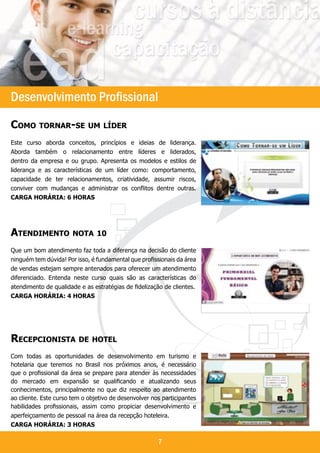 `



Desenvolvimento Profissional
Como tornar-se um líder
Este curso aborda conceitos, princípios e ideias de liderança.
Aborda também o relacionamento entre líderes e liderados,
dentro da empresa e ou grupo. Apresenta os modelos e estilos de
liderança e as características de um líder como: comportamento,
capacidade de ter relacionamentos, criatividade, assumir riscos,
conviver com mudanças e administrar os conflitos dentre outras.
Carga horária: 6 horas




Atendimento nota 10
Que um bom atendimento faz toda a diferença na decisão do cliente
ninguém tem dúvida! Por isso, é fundamental que profissionais da área
de vendas estejam sempre antenados para oferecer um atendimento
diferenciado. Entenda neste curso quais são as características do
atendimento de qualidade e as estratégias de fidelização de clientes.
Carga horária: 4 horas




Recepcionista de hotel
Com todas as oportunidades de desenvolvimento em turismo e
hotelaria que teremos no Brasil nos próximos anos, é necessário
que o profissional da área se prepare para atender às necessidades
do mercado em expansão se qualificando e atualizando seus
conhecimentos, principalmente no que diz respeito ao atendimento
ao cliente. Este curso tem o objetivo de desenvolver nos participantes
habilidades profissionais, assim como propiciar desenvolvimento e
aperfeiçoamento de pessoal na área da recepção hoteleira.
Carga horária: 3 horas

                                                       7
 