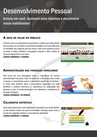 Desenvolvimento Pessoal
Invista em você. Aprimore seus talentos e desenvolva
novas habilidades!


A arte de falar em público
A forma como um profissional se apresenta e expõe suas ideias diante
de um grupo, em reuniões e conversas de trabalho, faz muita diferença
no resultado dos negócios que ele conduz. Este curso ajudará o aluno
a vencer o medo, trabalhar a linguagem corporal e saber utilizar os
recursos disponíveis a seu favor.
Carga horária: 4 horas




Administração das finanças familiares
Este curso faz uma abordagem sobre a importância da correta
administração financeira. Você vai entender a diferença entre renda
e riqueza e compreender qual é o verdadeiro significado do dinheiro.
O curso trata também sobre o consumismo exagerado que hoje
beneficia o sistema financeiro, a importância da valorização das
pessoas e como é fundamental gerir com sabedoria e consciência as
finanças familiares.
Carga horária: 20 horas



Caligrafia artística
Você pode desenvolver esta habilidade e aumentar sua renda familiar
ou até mesmo mudar seu ramo de atividade. Conheça neste curso o
mundo da caligrafia artística e suas diversas aplicações.
Carga horária: 4 horas




                                                      8
 