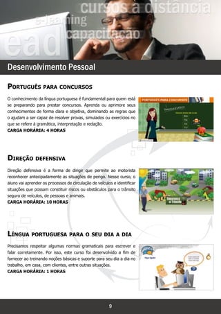 `




Desenvolvimento Pessoal
Português para concursos
O conhecimento da língua portuguesa é fundamental para quem está
se preparando para prestar concursos. Aprenda ou aprimore seus
conhecimentos de forma clara e objetiva, dominando as regras que
o ajudam a ser capaz de resolver provas, simulados ou exercícios no
que se refere à gramática, interpretação e redação.
Carga horária: 4 horas




Direção defensiva
Direção defensiva é a forma de dirigir que permite ao motorista
reconhecer antecipadamente as situações de perigo. Nesse curso, o
aluno vai aprender os processos de circulação de veículos e identificar
situações que possam constituir riscos ou obstáculos para o trânsito
seguro de veículos, de pessoas e animais.
Carga horária: 10 horas




Língua portuguesa para o seu dia a dia
Precisamos respeitar algumas normas gramaticais para escrever e
falar corretamente. Por isso, este curso foi desenvolvido a fim de
fornecer ao treinando noções básicas e suporte para seu dia a dia no
trabalho, em casa, com clientes, entre outras situações.
Carga horária: 1 horas




                                                        9
 
