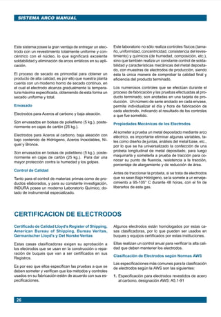 26
SISTEMA ARCO MANUAL
Este sistema posee la gran ventaja de entregar un elec-
trodo con un revestimiento totalmente uniforme y con-
céntrico con el núcleo, lo que significará excelente
soldabilidad y eliminación de arcos erráticos en su apli-
cación.
El proceso de secado es primordial para obtener un
producto de alta calidad, es por ello que nuestra planta
cuenta con un moderno horno de secado continuo, en
el cual el electrodo alcanza gradualmente la tempera-
tura máxima especificada, obteniendo de esta forma un
secado uniforme y total.
Envasado
Electrodos para Aceros al carbono y baja aleación.
Son envasados en bolsas de polietileno (5 kg.), poste-
riormente en cajas de cartón (25 kg.).
Electrodos para Aceros al carbono, baja aleación con
bajo contenido de Hidrógeno, Aceros Inoxidables, Ní-
quel y Bronce.
Son envasados en bolsas de polietileno (5 kg.), poste-
riormente en cajas de cartón (25 kg.). Para dar una
mayor protección contra la humedad y los golpes.
Control de Calidad
Tanto para el control de materias primas como de pro-
ductos elaborados, y para su constante investigación,
INDURA posee un moderno Laboratorio Químico, do-
tado de instrumental especializado.
Este laboratorio no sólo realiza controles físicos (tama-
ño, uniformidad, concentricidad, consistencia del reves-
timiento) y químicos (de humedad, composición, etc.),
sino que también realiza un constante control de solda-
bilidad y características mecánicas del metal deposita-
do, con muestras de electrodos de producción, siendo
ésta la única manera de comprobar la calidad final y
eficiencia del producto terminado.
Los numerosos controles que se efectúan durante el
proceso de fabricación y las pruebas efectuadas al pro-
ducto terminado, son anotadas en una tarjeta de pro-
ducción. Un número de serie anotado en cada envase,
permite individualizar el día y hora de fabricación de
cada electrodo, indicando el resultado de los controles
a que fue sometido.
Propiedades Mecánicas de los Electrodos
Al someter a prueba un metal depositado mediante arco
eléctrico, es importante eliminar algunas variables, ta-
les como diseño de juntas, análisis del metal base, etc.,
por lo que se ha universalizado la confección de una
probeta longitudinal de metal depositado, para luego
maquinarla y someterla a prueba de tracción para co-
nocer su punto de fluencia, resistencia a la tracción,
porcentaje de alargamiento y de reducción de área.
Antes de traccionar la probeta, si se trata de electrodos
que no sean Bajo Hidrógeno, se la somete a un enveje-
cimiento a 95-105° C durante 48 horas, con el fin de
liberarlos de este gas.
CERTIFICACION DE ELECTRODOS
Certificado de Calidad Lloyd's Register of Shipping,
American Bureau of Shipping, Bureau Veritas,
Germanischer Lloyd's y Det Norske Veritas
Estas casas clasificadoras exigen su aprobación a
los electrodos que se usan en la construcción o repa-
ración de buques que van a ser certificados en sus
Registros.
Es por eso que ellos especifican las pruebas a que se
deben someter y verifican que los métodos y controles
usados en su fabricación estén de acuerdo con sus es-
pecificaciones.
Algunos electrodos están homologados por estas ca-
sas clasificadoras, por lo que pueden ser usados en
buques y equipos certificados por estas instituciones.
Ellas realizan un control anual para verificar la alta cali-
dad que deben mantener los electrodos.
Clasificación de Electrodos según Normas AWS
Las especificaciones más comunes para la clasificación
de electrodos según la AWS son las siguientes:
1. Especificación para electrodos revestidos de acero
al carbono, designación AWS: A5.1-91
Manual pag 025-073 ok 1/10/02, 18:5826
 