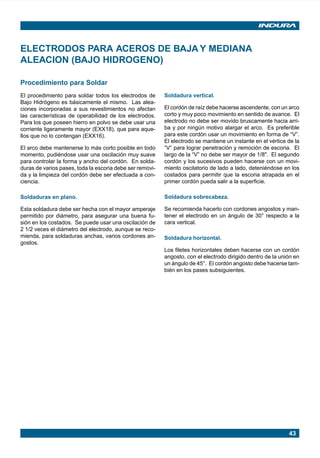 43
ELECTRODOS PARA ACEROS DE BAJA Y MEDIANA
ALEACION (BAJO HIDROGENO)
Procedimiento para Soldar
El procedimiento para soldar todos los electrodos de
Bajo Hidrógeno es básicamente el mismo. Las alea-
ciones incorporadas a sus revestimientos no afectan
las características de operabilidad de los electrodos.
Para los que poseen hierro en polvo se debe usar una
corriente ligeramente mayor (EXX18), que para aque-
llos que no lo contengan (EXX16).
El arco debe mantenerse lo más corto posible en todo
momento, pudiéndose usar una oscilación muy suave
para controlar la forma y ancho del cordón. En solda-
duras de varios pases, toda la escoria debe ser removi-
da y la limpieza del cordón debe ser efectuada a con-
ciencia.
Soldaduras en plano.
Esta soldadura debe ser hecha con el mayor amperaje
permitido por diámetro, para asegurar una buena fu-
sión en los costados. Se puede usar una oscilación de
2 1/2 veces el diámetro del electrodo, aunque se reco-
mienda, para soldaduras anchas, varios cordones an-
gostos.
Soldadura vertical.
El cordón de raíz debe hacerse ascendente, con un arco
corto y muy poco movimiento en sentido de avance. El
electrodo no debe ser movido bruscamente hacia arri-
ba y por ningún motivo alargar el arco. Es preferible
para este cordón usar un movimiento en forma de “V”.
El electrodo se mantiene un instante en el vértice de la
“V” para lograr penetración y remoción de escoria. El
largo de la “V” no debe ser mayor de 1/8". El segundo
cordón y los sucesivos pueden hacerse con un movi-
miento oscilatorio de lado a lado, deteniéndose en los
costados para permitir que la escoria atrapada en el
primer cordón pueda salir a la superficie.
Soldadura sobrecabeza.
Se recomienda hacerlo con cordones angostos y man-
tener el electrodo en un ángulo de 30° respecto a la
cara vertical.
Soldadura horizontal.
Los filetes horizontales deben hacerse con un cordón
angosto, con el electrodo dirigido dentro de la unión en
un ángulo de 45°. El cordón angosto debe hacerse tam-
bién en los pases subsiguientes.
Manual pag 025-073 ok 1/10/02, 18:5843
 