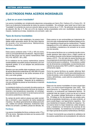 48
SISTEMA ARCO MANUAL
¿ Qué es un acero inoxidable?
Los aceros inoxidables son simplemente aleaciones compuestas por hierro (Fe), Carbono (C) y Cromo (Cr). El
hierro es el elemento fundamental de todos los aceros inoxidables. Sin embargo, para hacer que el hierro sea
"inoxidable" el contenido de cromo en solución debe ser por lo menos de un 11,5%. Se adicionan otros elementos
de aleación (Ni, Mo, V, Ti, Nb) con el fin de mejorar ciertas propiedades como son: ductibilidad, resistencia al
impacto, resistencia al creep, resistencia a la corrosión, calor, etc.
ELECTRODOS PARA ACEROS INOXIDABLES
Tipos de Aceros Inoxidables:
Desde el punto de vista metalúrgico, los aceros inoxi-
dables están agrupados dentro de tres tipos básicos,
de acuerdo a su microestructura: Martensíticos,
Ferríticos y Austeníticos.
Martensíticos:
Estos aceros contienen entre 11,5% a 18% de cromo,
como su principal elemento de aleación. Algunos ejem-
plos de este grupo son los aceros martensíticos AISI
410, 416, 420,431, 501 y 502.
En la soldadura de los aceros martensíticos (aceros
autotemplables) se pueden producir tensiones y por con-
siguiente grietas, si no se adoptan las precauciones
convenientes.
Siempre que sea posible debe emplearse como metal
de aporte aleaciones austeníticas (Ej.AISI 309-310) para
absorber las tensiones en las zonas cercanas al cor-
dón y así evitar grietas.
Es conveniente precalentar entre 300-350°C las piezas
que van a ser soldadas. Después de la soldadura y
una vez enfriadas las piezas se recomienda un revenido
de 600 a 700°C.
La resistencia óptima a la corrosión de estos aceros se
obtiene efectuando tratamientos térmicos de temple y
revenido a las temperaturas requeridas, sin embargo,
esta resistencia a la corrosión no es tan buena como en
los aceros austeníticos o ferríticos.
Su campo de acción está en piezas que están someti-
das a corrosión y que requieren de cierta resistencia
mecánica. Se utilizan generalmente en aletas para turbi-
nas, rodetes de turbinas hidráulicas, fundiciones resis-
tentes a la corrosión, cuchillería, piezas de válvulas, etc.
Ferríticos:
Los aceros inoxidables ferríticos contienen entre 17% y
27% de cromo. Ejemplos de éstos son los aceros AISI
405, 430, 442, 446.
Estos aceros no son endurecibles por tratamiento tér-
mico sino sólo moderadamente mediante trabajo en frío.
Son magnéticos al igual que los martensíticos. Pueden
trabajarse en frío o en caliente, pero alcanzan su máxi-
ma ductilidad y resistencia a la corrosión en la condi-
ción de recocido.
En los aceros ferríticos con un contenido de alto cromo,
puede aparecer fase sigma (dura y frágil) cuando se
les mantiene durante mucho tiempo a temperaturas cer-
canas a 470°C. Por otro lado los aceros ferríticos son
muy propensos al crecimiento del grano. (850°C - 900°C)
inconveniente para la soldadura. Si las piezas a soldar
son de dimensiones considerables, se recomienda post-
calentar las piezas entre 700°C a 850°C, seguido de un
enfriamiento rápido.
Como los aceros ferríticos se pueden deformar fácil-
mente en frío, se utilizan mucho para estampados pro-
fundos de piezas, como recipientes para industrias quí-
micas y alimenticias, y para adornos arquitectónicos o
automotrices.
Austeníticos:
Estos son los aceros inoxidables al cromo-níquel (tipo
3XX) y al cromo-níquel-manganeso (tipo 2XX). Son
esencialmente no magnéticos en la condición de
recocido y no endurecen por tratamiento térmico. El
contenido total de níquel y cromo es de por lo menos
23%. Se pueden trabajar fácilmente en caliente o en
frío. El trabajo en frío les desarrolla una amplia varie-
dad de propiedades mecánicas y, en esta condición, el
acero puede llegar a ser ligeramente magnético. Son
muy resistentes al impacto y difíciles de maquinar. Es-
tos aceros tienen la mejor resistencia a altas tempera-
turas y resistencia a la formación de escamas de los
aceros inoxidables. Su resistencia a la corrosión suele
ser mejor que las de los aceros martensíticos o ferríticos.
El mayor inconveniente que presenta la soldadura de
los aceros austeníticos es la precipitación de carburos
Manual pag 025-073 ok 1/10/02, 18:5848
 