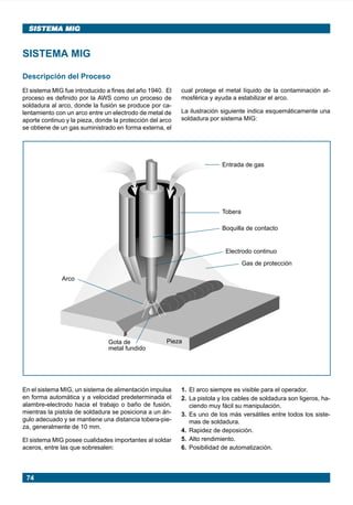74
SISTEMA MIG
SISTEMA MIG
Descripción del Proceso
El sistema MIG fue introducido a fines del año 1940. El
proceso es definido por la AWS como un proceso de
soldadura al arco, donde la fusión se produce por ca-
lentamiento con un arco entre un electrodo de metal de
aporte continuo y la pieza, donde la protección del arco
se obtiene de un gas suministrado en forma externa, el
SISTEMA MIG
En el sistema MIG, un sistema de alimentación impulsa
en forma automática y a velocidad predeterminada el
alambre-electrodo hacia el trabajo o baño de fusión,
mientras la pistola de soldadura se posiciona a un án-
gulo adecuado y se mantiene una distancia tobera-pie-
za, generalmente de 10 mm.
El sistema MIG posee cualidades importantes al soldar
aceros, entre las que sobresalen:
cual protege el metal líquido de la contaminación at-
mosférica y ayuda a estabilizar el arco.
La ilustración siguiente indica esquemáticamente una
soldadura por sistema MIG:
1. El arco siempre es visible para el operador.
2. La pistola y los cables de soldadura son ligeros, ha-
ciendo muy fácil su manipulación.
3. Es uno de los más versátiles entre todos los siste-
mas de soldadura.
4. Rapidez de deposición.
5. Alto rendimiento.
6. Posibilidad de automatización.
Electrodo continuo
Arco
Gota de
metal fundido
Pieza
Boquilla de contacto
Entrada de gas
Gas de protección
Tobera
Manual pag 074-085 ok 1/10/02, 18:5874
 