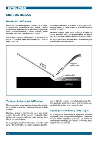 94
SISTEMA OXIGASSISTEMA OXIGAS
SISTEMA OXIGAS
Descripción del Proceso
El proceso de soldadura oxigas mostrado en la figura,
consiste en una llama dirigida por un soplete, obtenida
por medio de la combustión de los gases oxígeno-ace-
tileno. El intenso calor de la llama funde la superficie
del metal base para formar una poza fundida.
Con este proceso se puede soldar con o sin material de
aporte. El metal de aporte es agregado para cubrir bi-
seles y orificios.
A medida que la llama se mueve a lo largo de la unión,
el metal base y el metal de aporte se solidifican para
producir el cordón.
Al soldar cualquier metal se debe escoger el metal de
aporte adecuado, que normalmente posee elementos
desoxidantes para producir soldaduras de buena calidad.
En algunos casos se requiere el uso de fundente para
soldar ciertos tipos de metales.
Metal base
Metal solidificado
Metal fundido
Material
de aporte
Boquilla
del soplete
Ventajas y Aplicaciones del Proceso
El proceso oxigas posee las siguientes ventajas: el equi-
po es portátil, económico y puede ser utilizado en toda
posición.
El proceso oxigas es normalmente usado para soldar
metales de hasta 1/4" de espesor. Se puede utilizar
también para soldar metales de mayor espesor, pero
ello no es recomendable.
Su mayor aplicación en la industria se encuentra en el
campo de mantención, reparación, soldadura de cañe-
rías de diámetro pequeño y manufacturas livianas. Tam-
bién puede ser usado como fuente de energía calórica,
para calentar, doblar, forjar, endurecer, etc.
Equipo para Soldadura y Corte Oxigas
Es el conjunto de elementos que, agrupados, permiten
el paso de gases (Oxigeno-Acetileno) hasta un soplete
en cuyo interior se produce la mezcla. La misma, en
contacto con una chispa, produce una combustión, base
del sistema oxiacetilénico.
Manual pag 094-104 ok 1/10/02, 18:5894
 