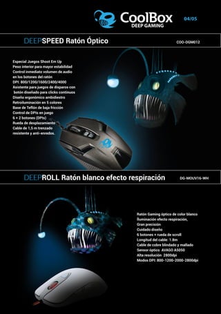 Tipo: Micro ATX.
Dimensiones: 361 x 176 x 385 mm.
Material chasis: Acero de 0.45 mm.
Compatibilidad Placas base: Micro ATX.
Bahías:
	 - 2 Bahías internas de 5.25”.
	 - 1 Bahía externa de 3,5”.
	 - 2 Bahías internas de 3,5”.
Slots de expansión: 4.
Puertos I/O frontales:
USB 2.0 x 2, MIC & HD Audio.
Fuente de alimentación:
Admite fuente ATX (no incluida).
Sistema de refrigeración:
Frontal: ventilador de 92 mm. (opcional).
Trasera: ventilador de 92 mm. (opcional).
Peso: 3,0 Kg.
04/05
Especial Juegos Shoot Em Up
Peso interior para mayor estabilidad
Control inmediato volumen de audio
en los botones del ratón
DPI: 800/1200/1600/2400/4000
Asistente para juegos de disparos con
botón diseñado para clicks continuos
Diseño ergonómico ambidiestro
Retroiluminación en 5 colores
Base de Teflón de baja fricción
Control de DPIs en juego
6 + 2 botones (DPIs)
Rueda de desplazamiento
Cable de 1,5 m trenzado
resistente y anti-enredos.
Ratón Gaming óptico de color blanco
Íluminación efecto respiración,
Gran precisión
Cuidado diseño
6 botones + rueda de scroll
Longitud del cable: 1.8m
Cable de cobre blindado y mallado
Sensor óptico AVAGO A5050
Alta resolución 2800dpi
Modos DPI: 800-1200-2000-2800dpi
DEEPROLL Ratón blanco efecto respiración DG-MOUV16-WH
DEEPSPEED Ratón Óptico COO-DGM012
 