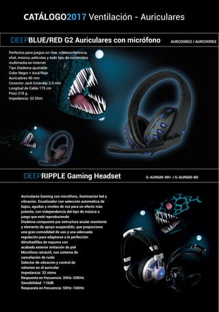 CATÁLOGO2017 Ventilación - Auriculares
Auriculares Gaming con micrófono, iluminación led y
vibración. Ecualizador con selección automática de
bajos, agudos y niveles de voz para un efecto más
potente, con independencia del tipo de música o
juego que esté reproduciendo
Diadema compuesta por estructura anular resistente
y elemento de apoyo suspendido, que proporciona
una gran comodidad de uso y una adecuada
regulación para adaptarse a la perfección
Almohadillas de espuma con
acabado exterior imitación de piel
Micrófono retráctil, con sistema de
cancelación de ruido
Selector de vibración y control de
volumen en el auricular
Impedancia: 32 ohms
Respuesta en frecuencia: 20Hz-20KHz
Sensibilidad: 110dB
Respuesta en frecuencia: 50Hz-16KHz
Perfectos para juegos on-line, videoconferencia,
chat, música, películas y todo tipo de contenidos
multimedia en Internet
Tipo Diadema ajustable
Color Negro + Azul/Rojo
Auriculares 40 mm
Conector Jack Estándar 3.5 mm
Longitud de Cable 175 cm
Peso 218 g.
Impedancia: 32 Ohm
DEEPBLUE/RED G2 Auriculares con micrófono AURCOOBG2 / AURCOORD2
DEEPRIPPLE Gaming Headset G-AUR600-WH / G-AUR600-BK
 