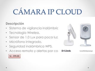 CÁMARA IP CLOUD 
Descripción 
• Sistema de vigilancia inalámbrica. 
• Tecnología Wireless. 
• Sensor de 1.0 Lux para poca luz. 
• Micrófono integrado. 
• Seguridad inalámbrica WPS. 
• Acceso remoto y alertas por correo. 
S/. 199.00 
 