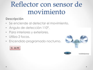Reflector con sensor de 
movimiento 
Descripción 
• Se enciende al detectar el movimiento. 
• Ángulo de detección 110°. 
• Para interiores y exteriores. 
• Utiliza 2 focos. 
• Encendido programado nocturno. 
S/. 44.90 
 