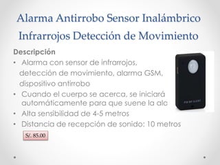 Alarma Antirrobo Sensor Inalámbrico 
Infrarrojos Detección de Movimiento 
Descripción 
• Alarma con sensor de infrarrojos, 
detección de movimiento, alarma GSM, 
dispositivo antirrobo 
• Cuando el cuerpo se acerca, se iniciará 
automáticamente para que suene la alarma 
• Alta sensibilidad de 4-5 metros 
• Distancia de recepción de sonido: 10 metros 
S/. 85.00 
 