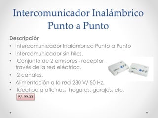 Intercomunicador Inalámbrico 
Punto a Punto 
Descripción 
• Intercomunicador Inalámbrico Punto a Punto 
• Intercomunicador sin hilos. 
• Conjunto de 2 emisores - receptores. Transmisión a 
través de la red eléctrica. 
• 2 canales. 
• Alimentación a la red 230 V/ 50 Hz. 
• Ideal para oficinas, hogares, garajes, etc. 
S/. 99.00 
 