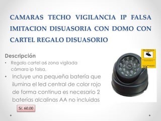 CAMARAS TECHO VIGILANCIA IP FALSA 
IMITACION DISUASORIA CON DOMO CON 
CARTEL REGALO DISUASORIO 
Descripción 
• Regalo cartel a6 zona vigilada 
cámara ip falsa. 
• Incluye una pequeña batería que 
ilumina el led central de color rojo 
de forma continua es necesario 2 
baterías alcalinas AA no incluidas 
S/. 60.00 
 