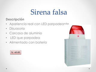 Sirena falsa 
Descripción 
• Apariencia real con LED parpadeante 
• Disuasorio 
• Carcasa de aluminio 
• LED que parpadea 
• Alimentado con batería 
S/. 60.00 
 