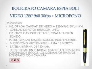 BOLIGRAFO CAMARA ESPIA BOLI 
VIDEO 1280*960 30fps + MICROFONO 
Descripción 
• MEJORADA CALIDAD DE VIDEO A 1280x960. 30fps. AVI. 
• CALIDAD DE FOTO: 4032x3024. JPEG 
• OBJETIVO CASI INDETECTABLE, GRABA TAMBIÉN 
SONIDO. 
• PUEDE GRABAR TAMBIÉN SONIDO INDEPENDIENTE. 
• MICRÓFONO MUY SENSIBLE, HASTA 15 METROS. 
• BATERIA INTERNA DE 150mAh. 
• SE LEE COMO UN PENDRIVE (USB 2.0) EN CUALQUIER 
ORDENADOR (TODOS LOS SISTEMAS OPERATIVOS) 
BOLÍGRAFO CON CÁMARA 
S/. 47.79 
