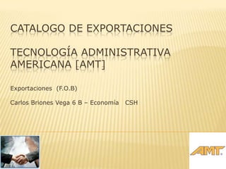 CATALOGO DE EXPORTACIONES

TECNOLOGÍA ADMINISTRATIVA
AMERICANA [AMT]

Exportaciones (F.O.B)

Carlos Briones Vega 6 B – Economía   CSH
 