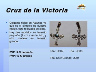 Cruz de la Victoria Colgante típico en Asturias ya que es el símbolo de nuestra región, está realizada en plata. Hay dos modelos en tamaño pequeño (2 cm.), en la foto, y otro modelo en tamaño grande. PVP: 5 €/ pequeña PVP: 13 €/ grande Rfa.: JO02 Rfa.: JO03 Rfa. Cruz Grande: JO04 