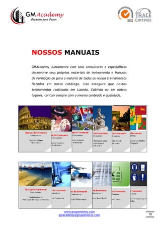 10
NOSSOS MANUAIS
GMAcademy Juntamente com seus consultores e especialistas
desenvolve seus próprios materiais de treinamento e Manuais
de Formação de para a maioria de todos os nossos treinamentos
listados em nosso catálogo, isso assegura que nossos
treinamentos realizados em Luanda, Cabinda ou em outros
lugares, contam sempre com o mesmo conteúdo e qualidade.
www.grupomieres.com
gmacademy@grupomieres.com
 