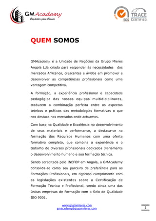 2
QUEM SOMOS
GMAcademy é a Unidade de Negócios da Grupo Mieres
Angola Lda criada para responder às necessidades dos
mercados Africanos, crescentes e ávidos em promover e
desenvolver as competências profissionais como uma
vantagem competitiva.
A formação, a experiência profissional e capacidade
pedagógica das nossas equipas multidiciplinares,
traduzem a combinação perfeita entre os aspectos
teóricos e práticos das metodologias formativas o que
nos destaca nos mercados onde actuamos.
Com base na Qualidade e Excelência no desenvolvimento
de seus materiais e performance, a destaca-se na
formação dos Recursos Humanos com uma oferta
formativa completa, que combina a experiência e o
trabalho de diversos profissionais dedicados diariamente
o desenvolvimento humano e sua formação técnica.
Sendo acreditada pelo INEFOP em Angola, a GMAcademy
consolida-se como seu parceiro de preferência para as
Formações Profissionais, em rigoroso cumprimento com
as legislações existentes sobre a Certificação de
Formação Técnica e Profissional, sendo ainda uma das
únicas empresas de Formação com o Selo de Qualidade
ISO 9001.
www.grupomieres.com
gmacademy@grupomieres.com
 