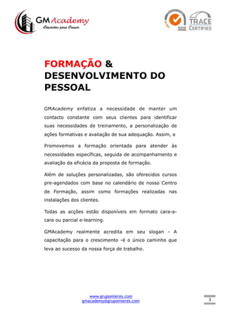 3
FORMAÇÃO &
DESENVOLVIMENTO DO
PESSOAL
GMAcademy enfatiza a necessidade de manter um
contacto constante com seus clientes para identificar
suas necessidades de treinamento, a personalização de
ações formativas e avaliação de sua adequação. Assim, o
Promovemos a formação orientada para atender às
necessidades específicas, seguida de acompanhamento e
avaliação da eficácia da proposta de formação.
Além de soluções personalizadas, são oferecidos cursos
pre-agendados com base no calendário de nosso Centro
de Formação, assim como formações realizadas nas
instalações dos clientes.
Todas as acções estão disponíveis em formato cara-a-
cara ou parcial e-learning.
GMAcademy realmente acredita em seu slogan - A
capacitação para o crescimento -é o único caminho que
leva ao sucesso da nossa força de trabalho.
www.grupomieres.com
gmacademy@grupomieres.com
 