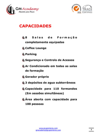 8
CAPACIDADES
8 S a l a s d e F o r m a ç ã o
completamente equipadas
Coffee Lounge
Parking
Segurança e Controlo de Acessos
Ar Condicionado em todas as salas
de formação
Gerador próprio
3 depósitos de agua subterrâneos
Capacidade para 110 formandos
(Em sessões simultâneas)
Área aberta com capacidade para
100 pessoas
www.grupomieres.com
gmacademy@grupomieres.com
 