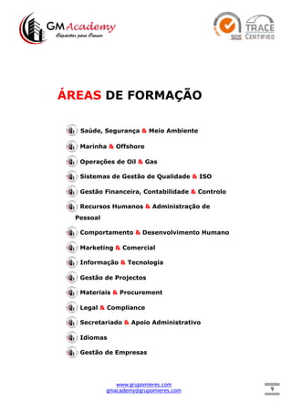 9
ÁREAS DE FORMAÇÃO
Saúde, Segurança & Meio Ambiente
Marinha & Offshore
Operações de Oil & Gas
Sistemas de Gestão de Qualidade & ISO
Gestão Financeira, Contabilidade & Controlo
Recursos Humanos & Administração de
Pessoal
Comportamento & Desenvolvimento Humano
Marketing & Comercial
Informação & Tecnologia
Gestão de Projectos
Materiais & Procurement
Legal & Compliance
Secretariado & Apoio Administrativo
Idiomas
Gestão de Empresas
www.grupomieres.com
gmacademy@grupomieres.com
 