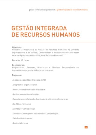 gestão estratégica e operacional :: gestão integrada de recursos humanos




GESTÃO INTEGRADA
DE RECURSOS HUMANOS
Objectivos:
Perceber a importância da Gestão de Recursos Humanos no Contexto
Organizacional e de Gestão; Compreender a necessidade do saber fazer
relacional para o sucesso na função de Recursos Humanos.

Duração: 60 horas

Destinatários:
Empresários, Gestores, Directores e Técnicos Responsáveis ou
intervenientes na gestão de Recursos Humanos.

Programa:

. Introdução à gestão estratégica de RH

. Diagnóstico Organizacional

. Política Planeamento Estratégico RH

. Análise e descritivo de funções

. Recrutamento e Selecção, Admissão, Acolhimento e Integração

. Gestão da Formação

. Gestão por Competências

. Gestão do Desempenho e sistemas de Compensação

. Gestão Administrativa

. Auditoria Interna

                                                                                           11
 