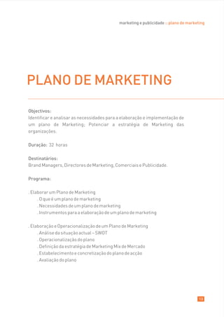 marketing e publicidade :: plano de marketing




PLANO DE MARKETING
Objectivos:
Identificar e analisar as necessidades para a elaboração e implementação de
um plano de Marketing; Potenciar a estratégia de Marketing das
organizações.

Duração: 32 horas

Destinatários:
Brand Managers, Directores de Marketing, Comerciais e Publicidade.

Programa:

. Elaborar um Plano de Marketing
     . O que é um plano de marketing
     . Necessidades de um plano de marketing
     . Instrumentos para a elaboração de um plano de marketing

. Elaboração e Operacionalização de um Plano de Marketing
     . Análise da situação actual – SWOT
     . Operacionalização do plano
     . Definição da estratégia de Marketing Mix de Mercado
     . Estabelecimento e concretização do plano de acção
     . Avaliação do plano




                                                                                      13
 