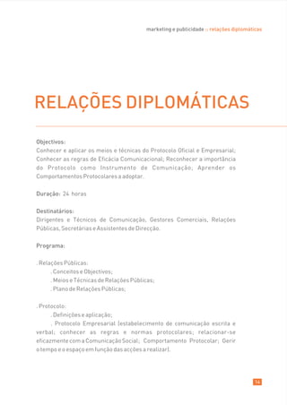 marketing e publicidade :: relações diplomáticas




RELAÇÕES DIPLOMÁTICAS
Objectivos:
Conhecer e aplicar os meios e técnicas do Protocolo Oficial e Empresarial;
Conhecer as regras de Eficácia Comunicacional; Reconhecer a importância
do Protocolo como Instrumento de Comunicação; Aprender os
Comportamentos Protocolares a adoptar.

Duração: 24 horas

Destinatários:
Dirigentes e Técnicos de Comunicação, Gestores Comerciais, Relações
Públicas, Secretárias e Assistentes de Direcção.

Programa:

. Relações Públicas:
      . Conceitos e Objectivos;
      . Meios e Técnicas de Relações Públicas;
      . Plano de Relações Públicas;

. Protocolo:
      . Definições e aplicação;
      . Protocolo Empresarial (estabelecimento de comunicação escrita e
verbal; conhecer as regras e normas protocolares; relacionar-se
eficazmente com a Comunicação Social; Comportamento Protocolar; Gerir
o tempo e o espaço em função das acções a realizar).




                                                                                       14
 