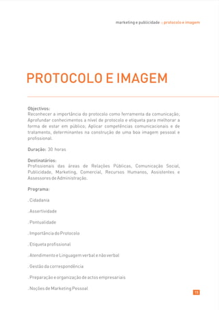 marketing e publicidade :: protocolo e imagem




PROTOCOLO E IMAGEM
Objectivos:
Reconhecer a importância do protocolo como ferramenta da comunicação;
Aprofundar conhecimentos a nível de protocolo e etiqueta para melhorar a
forma de estar em público; Aplicar competências comunicacionais e de
tratamento, determinantes na construção de uma boa imagem pessoal e
profissional.

Duração: 30 horas

Destinatários:
Profissionais das áreas de Relações Públicas, Comunicação Social,
Publicidade, Marketing, Comercial, Recursos Humanos, Assistentes e
Assessores de Administração.

Programa:

. Cidadania

. Assertividade

. Pontualidade

. Importância do Protocolo

. Etiqueta profissional

. Atendimento e Linguagem verbal e não verbal

. Gestão da correspondência

. Preparação e organização de actos empresariais

. Noções de Marketing Pessoal
                                                                                     15
 