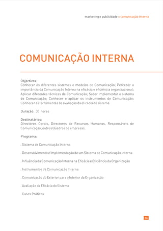 marketing e publicidade :: comunicação interna




COMUNICAÇÃO INTERNA
Objectivos:
Conhecer os diferentes sistemas e modelos de Comunicação; Perceber a
importância da Comunicação Interna na eficácia e eficiência organizacional;
Aplicar diferentes técnicas de Comunicação; Saber implementar o sistema
de Comunicação; Conhecer e aplicar os instrumentos de Comunicação;
Conhecer as ferramentas de avaliação da eficácia do sistema.

Duração: 30 horas

Destinatários:
Directores Gerais, Directores de Recursos Humanos, Responsáveis de
Comunicação, outros Quadros de empresas.

Programa:

. Sistema de Comunicação Interna

. Desenvolvimento e Implementação de um Sistema de Comunicação Interna

. Influência da Comunicação Interna na Eficácia e Eficiência da Organização

. Instrumentos da Comunicação Interna

. Comunicação do Exterior para o Interior da Organização

. Avaliação da Eficácia do Sistema

. Casos Práticos




                                                                                      16
 