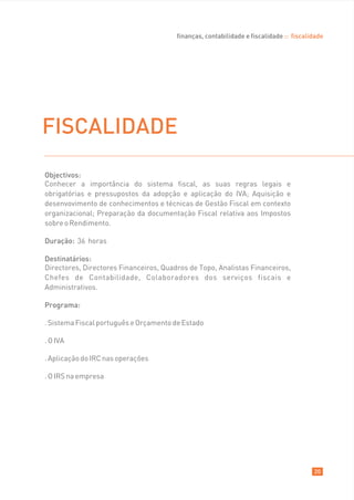 finanças, contabilidade e fiscalidade :: fiscalidade




FISCALIDADE
Objectivos:
Conhecer a importância do sistema fiscal, as suas regras legais e
obrigatórias e pressupostos da adopção e aplicação do IVA; Aquisição e
desenvovimento de conhecimentos e técnicas de Gestão Fiscal em contexto
organizacional; Preparação da documentação Fiscal relativa aos Impostos
sobre o Rendimento.

Duração: 36 horas

Destinatários:
Directores, Directores Financeiros, Quadros de Topo, Analistas Financeiros,
Chefes de Contabilidade, Colaboradores dos serviços fiscais e
Administrativos.

Programa:

. Sistema Fiscal português e Orçamento de Estado

. O IVA

. Aplicação do IRC nas operações

. O IRS na empresa




                                                                                        20
 