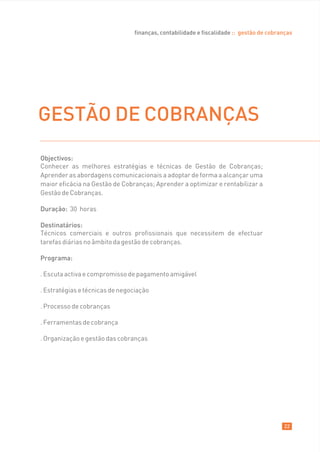 finanças, contabilidade e fiscalidade :: gestão de cobranças




GESTÃO DE COBRANÇAS
Objectivos:
Conhecer as melhores estratégias e técnicas de Gestão de Cobranças;
Aprender as abordagens comunicacionais a adoptar de forma a alcançar uma
maior eficácia na Gestão de Cobranças; Aprender a optimizar e rentabilizar a
Gestão de Cobranças.

Duração: 30 horas

Destinatários:
Técnicos comerciais e outros profissionais que necessitem de efectuar
tarefas diárias no âmbito da gestão de cobranças.

Programa:

. Escuta activa e compromisso de pagamento amigável

. Estratégias e técnicas de negociação

. Processo de cobranças

. Ferramentas de cobrança

. Organização e gestão das cobranças




                                                                                        22
 