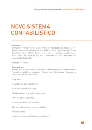 finanças, contabilidade e fiscalidade :: novo sistema contabilístico




NOVO SISTEMA
CONTABILÍSTICO
Objectivos:
Conhecer o impacto fiscal e as principais implicações da adaptação do
Sistema Normalização Contabilistico (SNC), em substituição do antigo Plano
Oficial de Contas (POC); Conhecer os novos requisitos contabilísticos
decorrentes da adopção do SNC; Perceber o risco existente da
implementação do SNC.

Duração: 24 horas

Destinatários:
Directores e Responsáveis Financeiros, Colaboradores do Departamento
Financeiro, Auditores, Analistas Financeiros, Consultores, Assessores
Financeiros e Administradores.

Programa:

. Enquadramento geral do tema

. Estrutura conceptual do SNC

. Modelos de demonstrações financeiras

. O Novo Sistema de Contas

. Activos e passivos não financeiros

. Normas relacionadas com os resultados

. Outras normas

. Impacto fiscal do Novo Sistema Contabilístico


                                                                                             23
 