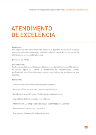 desenvolvimento pessoal e comportamental :: atendimento de excelência




ATENDIMENTO
DE EXCELÊNCIA
Objectivos:
Desempenhar um atendimento de excelência de modo a garantir o sucesso
junto dos actuais e potenciais clientes; Adquirir técnicas excepcionais de
atendimento presencial e telefónico.

Duração: 24 horas

Destinatários:
Profissionais das seguintes áreas: Atendimento Geral, Comercial, Marketing,
Recepção, Apoio ao Cliente e Tratamento de Reclamações. Outros
profissionais que desempenhem funções no âmbito do atendimento aos
clientes.

Programa:

. Conceitos de Atendimento e Qualidade no Serviço

. Atitudes e Comportamentos chave no Atendimento

. Gestão da Imagem Pessoal e Profissional no Atendimento

. Importância da Comunicação com o Cliente

. Atendimento Estratégico de Fidelização e Satisfação dos Clientes

. Atendimento Presencial e Telefónico

. Tratamento e Prevenção de Reclamações




                                                                                      28
 