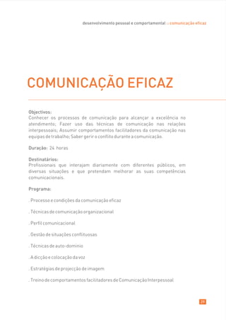 desenvolvimento pessoal e comportamental :: comunicação eficaz




COMUNICAÇÃO EFICAZ
Objectivos:
Conhecer os processos de comunicação para alcançar a excelência no
atendimento; Fazer uso das técnicas de comunicação nas relações
interpessoais; Assumir comportamentos facilitadores da comunicação nas
equipas de trabalho; Saber gerir o conflito durante a comunicação.

Duração: 24 horas

Destinatários:
Profissionais que interajam diariamente com diferentes públicos, em
diversas situações e que pretendam melhorar as suas competências
comunicacionais.

Programa:

. Processo e condições da comunicação eficaz

. Técnicas de comunicação organizacional

. Perfil comunicacional

. Gestão de situações conflituosas

. Técnicas de auto-dominio

. A dicção e colocação da voz

. Estratégias de projecção de imagem

. Treino de comportamentos facilitadores de Comunicação Interpessoal



                                                                                      29
 