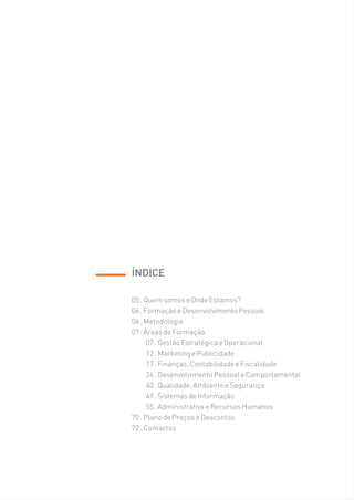 ÍNDICE

05 . Quem somos e Onde Estamos?
06 . Formação e Desenvolvimento Pessoal
06 . Metodologia
07 . Áreas de Formação
      07 . Gestão Estratégica e Operacional
      12 . Marketing e Publicidade
      17 . Finanças, Contabilidade e Fiscalidade
      24 . Desenvolvimento Pessoal e Comportamental
      40 . Qualidade, Ambiente e Segurança
      49 . Sistemas de Informação
      55 . Administrativa e Recursos Humanos
70 . Plano de Preços e Descontos
72 . Contactos
 